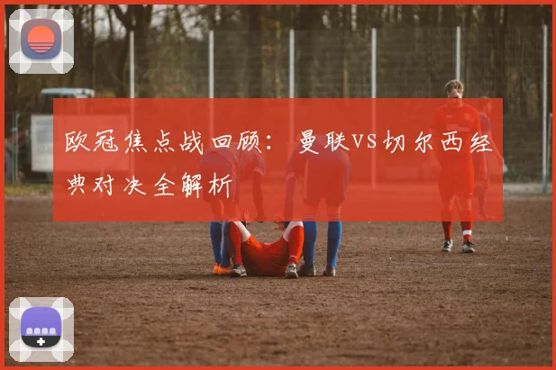 欧冠焦点战回顾：曼联vs切尔西经典对决全解析