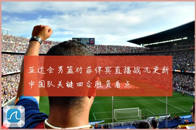 亚运会男篮对菲律宾直播战况更新中国队关键回合胜负看点