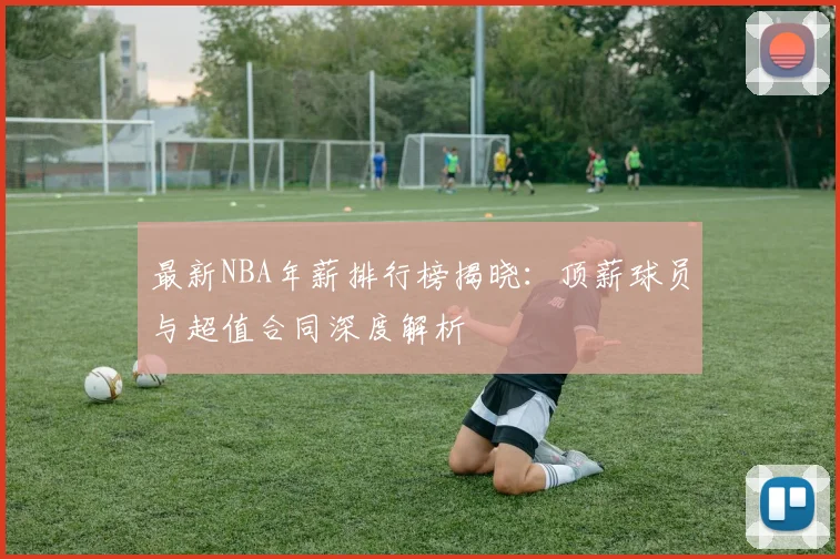 最新NBA年薪排行榜揭晓：顶薪球员与超值合同深度解析