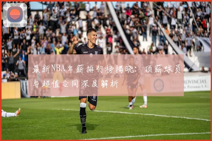 最新NBA年薪排行榜揭晓：顶薪球员与超值合同深度解析