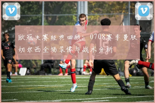 欧冠决赛经典回顾：0708赛季曼联切尔西全场录像与战术分析