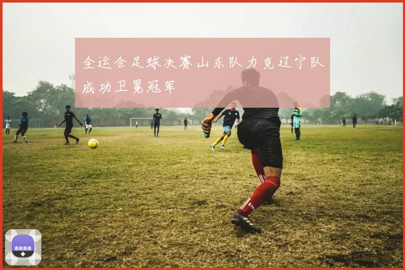 全运会足球决赛山东队力克辽宁队成功卫冕冠军